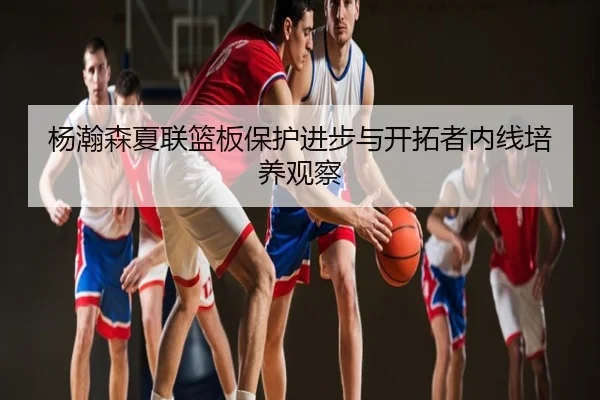 杨瀚森夏联篮板保护进步与开拓者内线培养观察